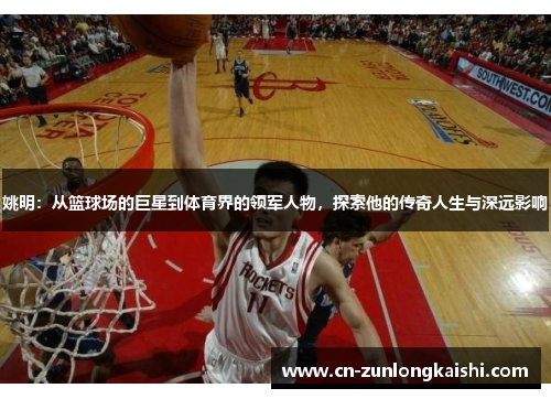 姚明：从篮球场的巨星到体育界的领军人物，探索他的传奇人生与深远影响