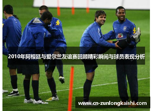 2010年阿根廷与爱尔兰友谊赛回顾精彩瞬间与球员表现分析