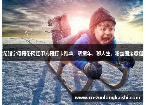 希腊字母哥带网红甲亢哥打卡雅典，晒童年、聊人生，粉丝围堵爆棚